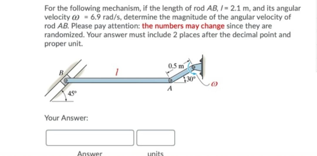 For the following mechanism, if the length of rod AB, I= 2.1 m, and its angular
velocity w = 6.9 rad/s, determine the magnitude of the angular velocity of
rod AB. Please pay attention: the numbers may change since they are
randomized. Your answer must include 2 places after the decimal point and
proper unit.
0.5 m
30
A
45°
Your Answer:
Answer
units
