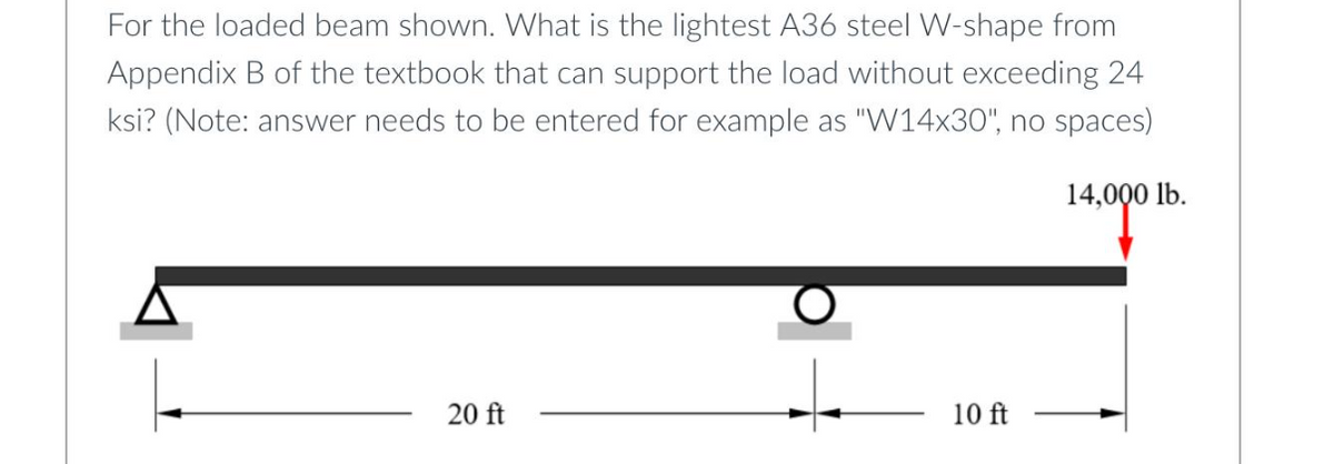 For the loaded beam shown. What is the lightest A36 steel W-shape from
Appendix B of the textbook that can support the load without exceeding 24
ksi? (Note: answer needs to be entered for example as "W14x30", no spaces)
14,000 lb.
20 ft
10 ft
