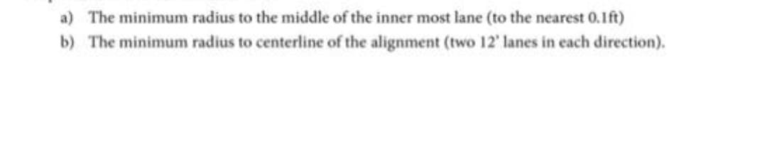 a) The minimum radius to the middle of the inner most lane (to the nearest 0.1ft)
b) The minimum radius to centerline of the alignment (two 12' lanes in each direction).
