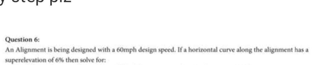 Question 6:
An Alignment is being designed with a 60mph design speed. If a horizontal curve along the alignment has a
superelevation of 6% then solve for:
