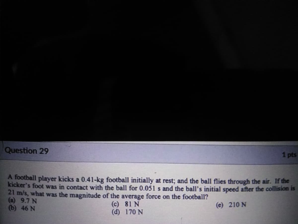 Question 29
1 pts
A football player kicks a 0.41-kg football initially at rest; and the ball flies through the air. If the
kicker's foot was in contact with the ball for 0.051 s and the ball's initial speed after the collision is
21 m/s, what was the magnitude of the average force on the football?
(a) 9.7 N
(b) 46 N
(c) 81 N
(d) 170 N
(e) 210 N
