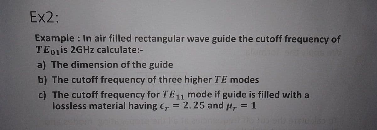 Ex2:
Example : In air filled rectangular wave guide the cutoff frequency of
TE01IS 2GHZ calculate:-
slumiot ovigns sW
a) The dimension of the guide
b) The cutoff frequency of three higher TE modes
c) The cutoff frequency for TE11 mode if guide is filled with a
lossless material having e, = 2.25 and u, = 1
