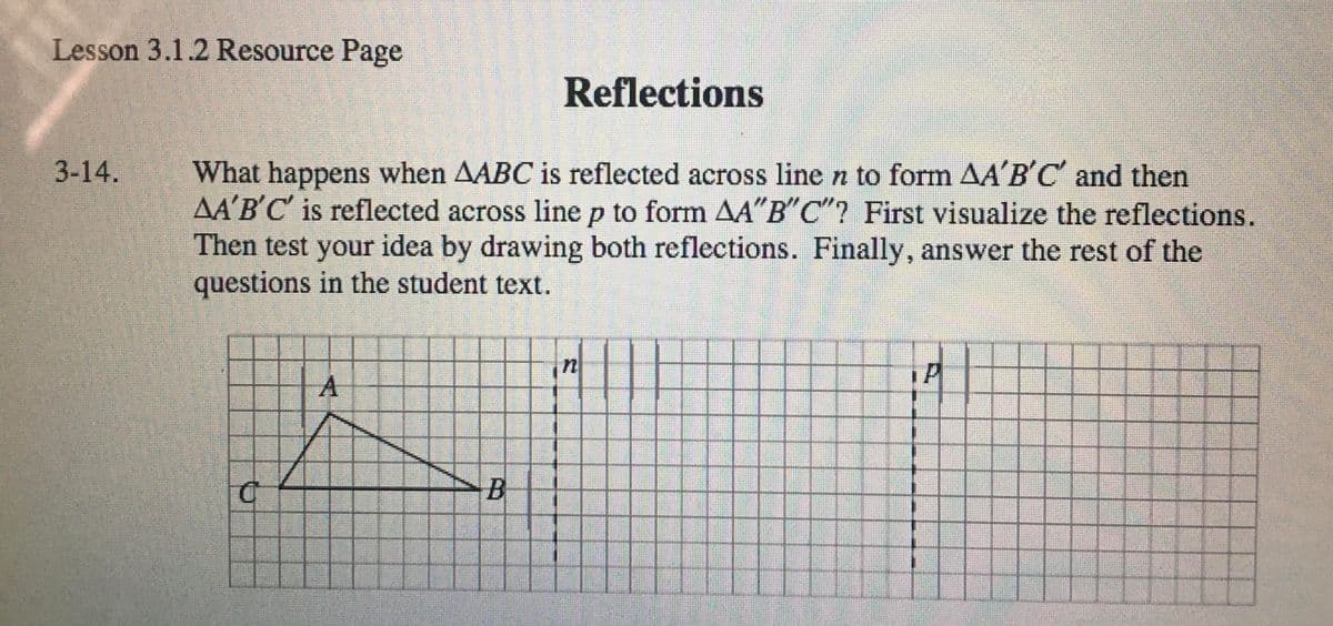 Lesson 3.1.2 Resource Page
Reflections
What happens when AABC is reflected across line n to form AA'B'C and then
AA'B'C' is reflected across line p to form A"B"C"? First visualize the reflections.
Then test your idea by drawing both reflections. Finally, answer the rest of the
questions in the student text.
3-14.
