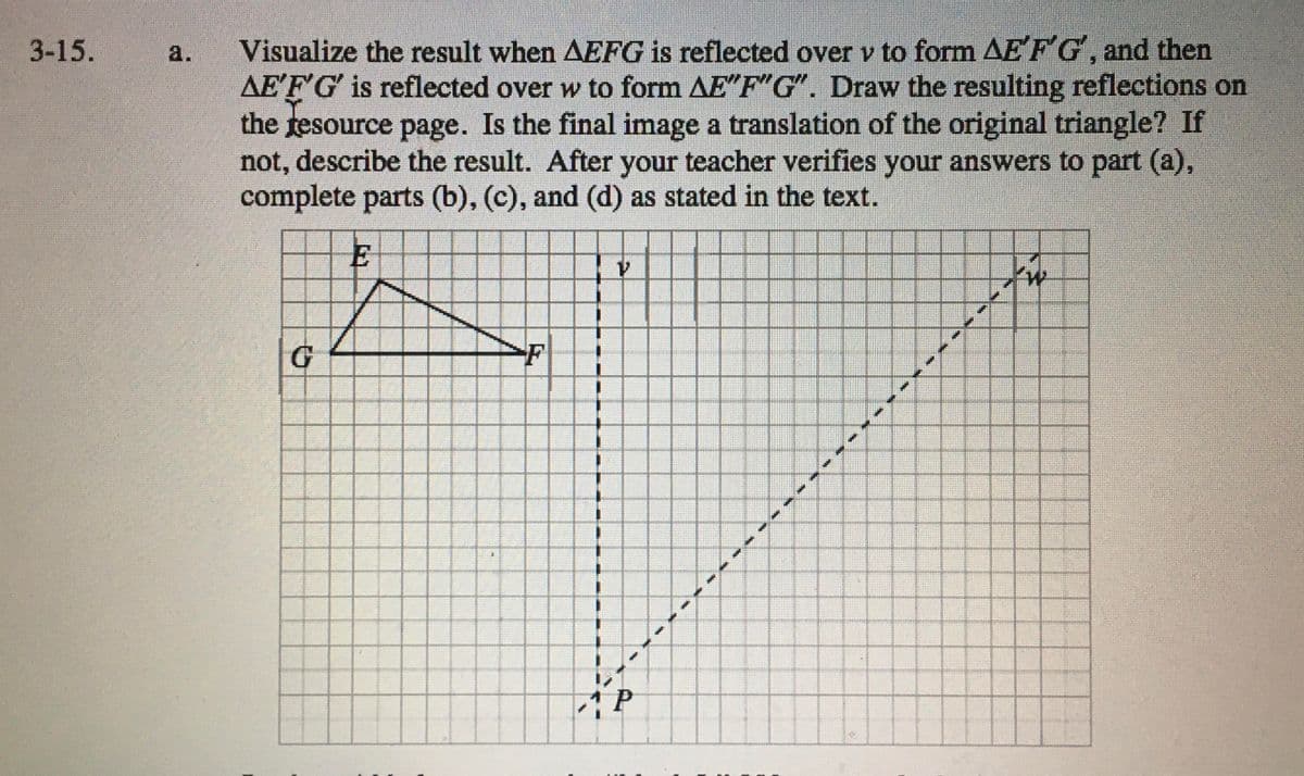 Visualize the result when AEFG is reflected over v to form AE FG, and then
AEFG is reflected over w to form AE"F"G". Draw the resulting reflections on
the tesource page. Is the final image a translation of the original triangle? If
not, describe the result. After your teacher verifies your answers to part (a),
complete parts (b), (c), and (d) as stated in the text.
3-15.
a.
E
1.
G
F
