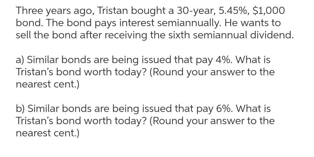 Three years ago, Tristan bought a 30-year, 5.45%, $1,000
bond. The bond pays interest semiannually. He wants to
sell the bond after receiving the sixth semiannual dividend.
a) Similar bonds are being issued that pay 4%. What is
Tristan's bond worth today? (Round your answer to the
nearest cent.)
b) Similar bonds are being issued that pay 6%. What is
Tristan's bond worth today? (Round your answer to the
nearest cent.)
