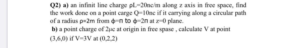 Q2) a) an infinit line charge pL=20nc/m along z axis in free space, find
the work done on a point carge Q=10nc if it carrying along a circular path
of a radius p=2m from o=n to o-2n at z=0 plane.
b) a point charge of 2µc at origin in free spase, calculate V at point
(3,6,0) if V=3V at (0,2,2)
