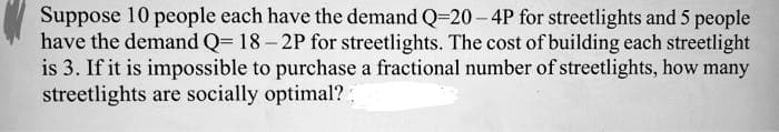 Suppose 10 people each have the demand Q-20-4P for streetlights and 5 people
have the demand Q=18-2P for streetlights. The cost of building each streetlight
is 3. If it is impossible to purchase a fractional number of streetlights, how many
streetlights are socially optimal?