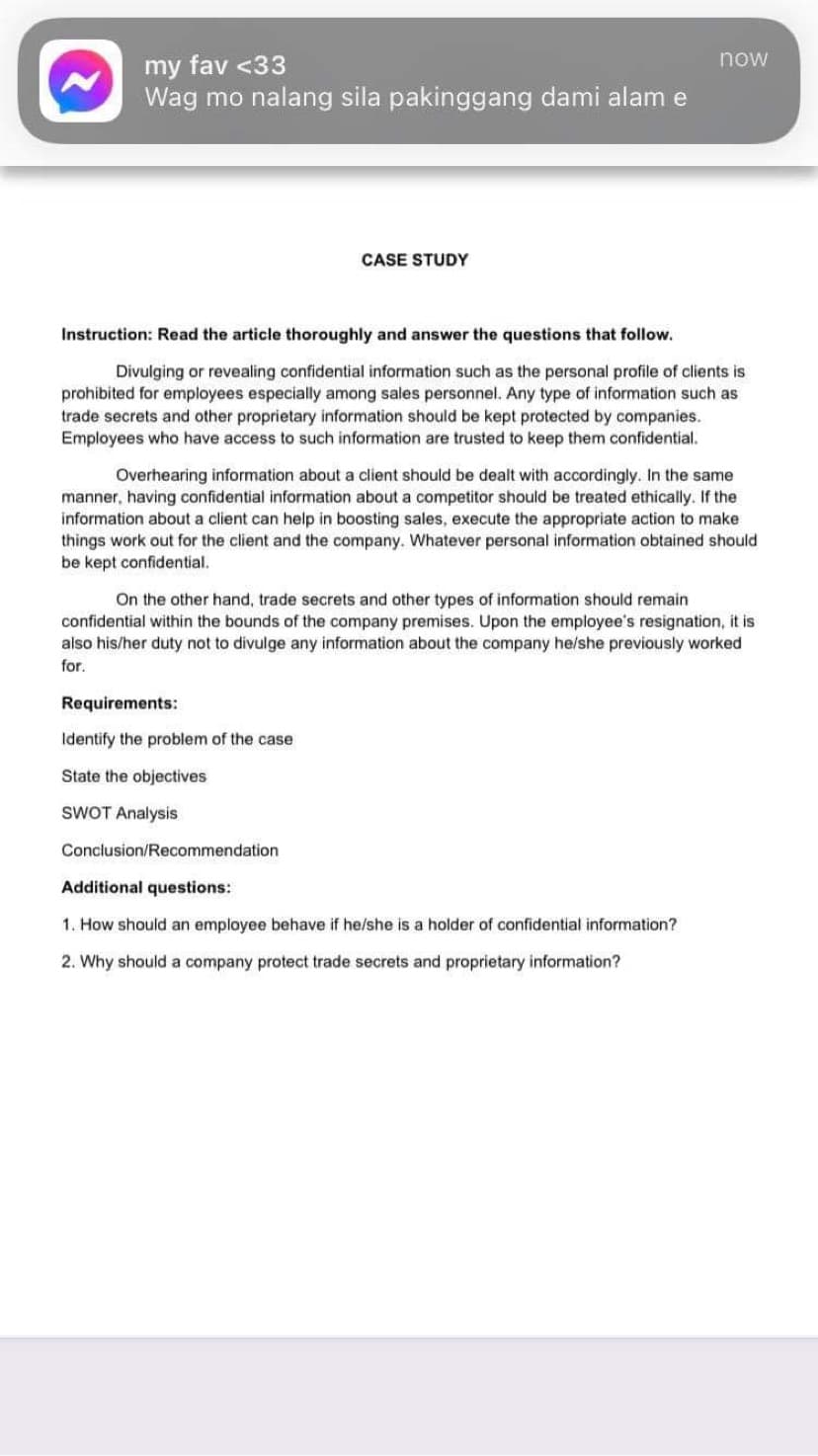 my fav <33
Wag mo nalang sila pakinggang dami alam e
now
CASE STUDY
Instruction: Read the article thoroughly and answer the questions that follow.
Divulging or revealing confidential information such as the personal profile of clients is
prohibited for employees especially among sales personnel. Any type of information such as
trade secrets and other proprietary information should be kept protected by companies.
Employees who have access to such information are trusted to keep them confidential.
Overhearing information about a client should be dealt with accordingly. In the same
manner, having confidential information about a competitor should be treated ethically. If the
information about a client can help in boosting sales, execute the appropriate action to make
things work out for the client and the company. Whatever personal information obtained should
be kept confidential.
On the other hand, trade secrets and other types of information should remain
confidential within the bounds of the company premises. Upon the employee's resignation, it is
also his/her duty not to divulge any information about the company he/she previously worked
for.
Requirements:
Identify the problem of the case
State the objectives
SWOT Analysis
Conclusion/Recommendation
Additional questions:
1. How should an employee behave if he/she is a holder of confidential information?
2. Why should a company protect trade secrets and proprietary information?
