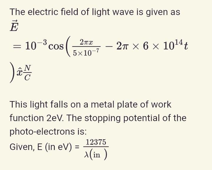The electric field of light wave is given as
= 10° cos
-3
- 2T × 6 × 1014t
5x10-7
N
This light falls on a metal plate of work
function 2eV. The stopping potential of the
photo-electrons is:
12375
Given, E (in eV) =
x(in )
