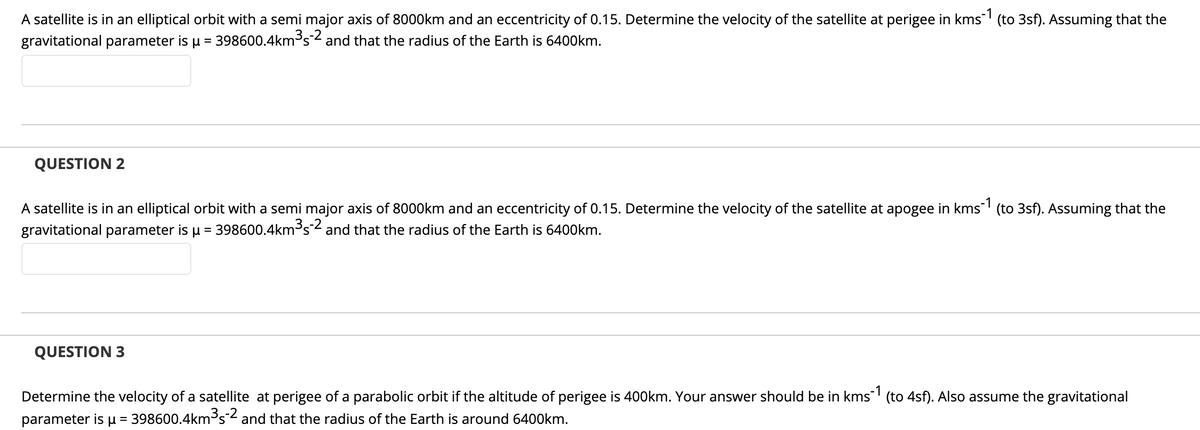 A satellite is in an elliptical orbit with a semi major axis of 8000km and an eccentricity of 0.15. Determine the velocity of the satellite at perigee in kms (to 3sf). Assuming that the
gravitational parameter is u = 398600.4km³s2 and that the radius of the Earth is 6400km.
QUESTION 2
A satellite is in an elliptical orbit with a semi major axis of 8000km and an eccentricity of 0.15. Determine the velocity of the satellite at apogee in kms' (to 3sf). Assuming that the
gravitational parameter is u = 398600.4km³s2 and that the radius of the Earth is 6400km.
QUESTION 3
Determine the velocity of a satellite at perigee of a parabolic orbit if the altitude of perigee is 400km. Your answer should be in kms' (to 4sf). Also assume the gravitational
parameter is u = 398600.4km³s2 and that the radius of the Earth is around 6400km.
