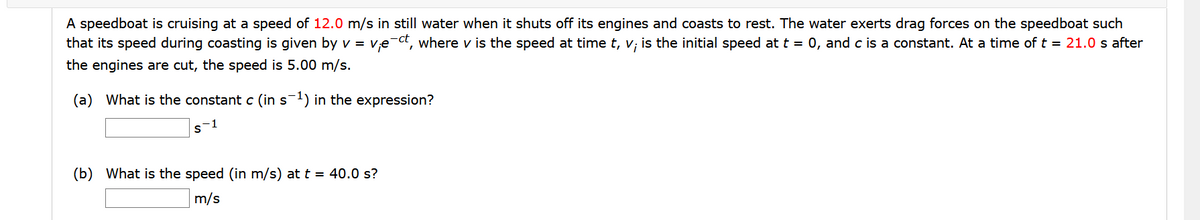 A speedboat is cruising at a speed of 12.0 m/s in still water when it shuts off its engines and coasts to rest. The water exerts drag forces on the speedboat such
that its speed during coasting is given by v = v,e ct, where v is the speed at time t, v; is the initial speed at t = 0, and c is a constant. At a time of t = 21.0 s after
the engines are cut, the speed is 5.00 m/s.
(a) What is the constant c (in s1) in the expression?
s-1
(b) What is the speed (in m/s) at t = 40.0 s?
m/s
