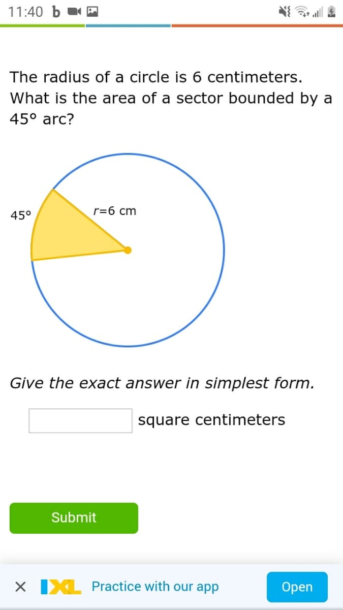 11:40 b
The radius of a circle is 6 centimeters.
What is the area of a sector bounded by a
45° arc?
r=6 cm
45°
Give the exact answer in simplest form.
square centimeters
Submit
X IXL Practice with our app
Open
