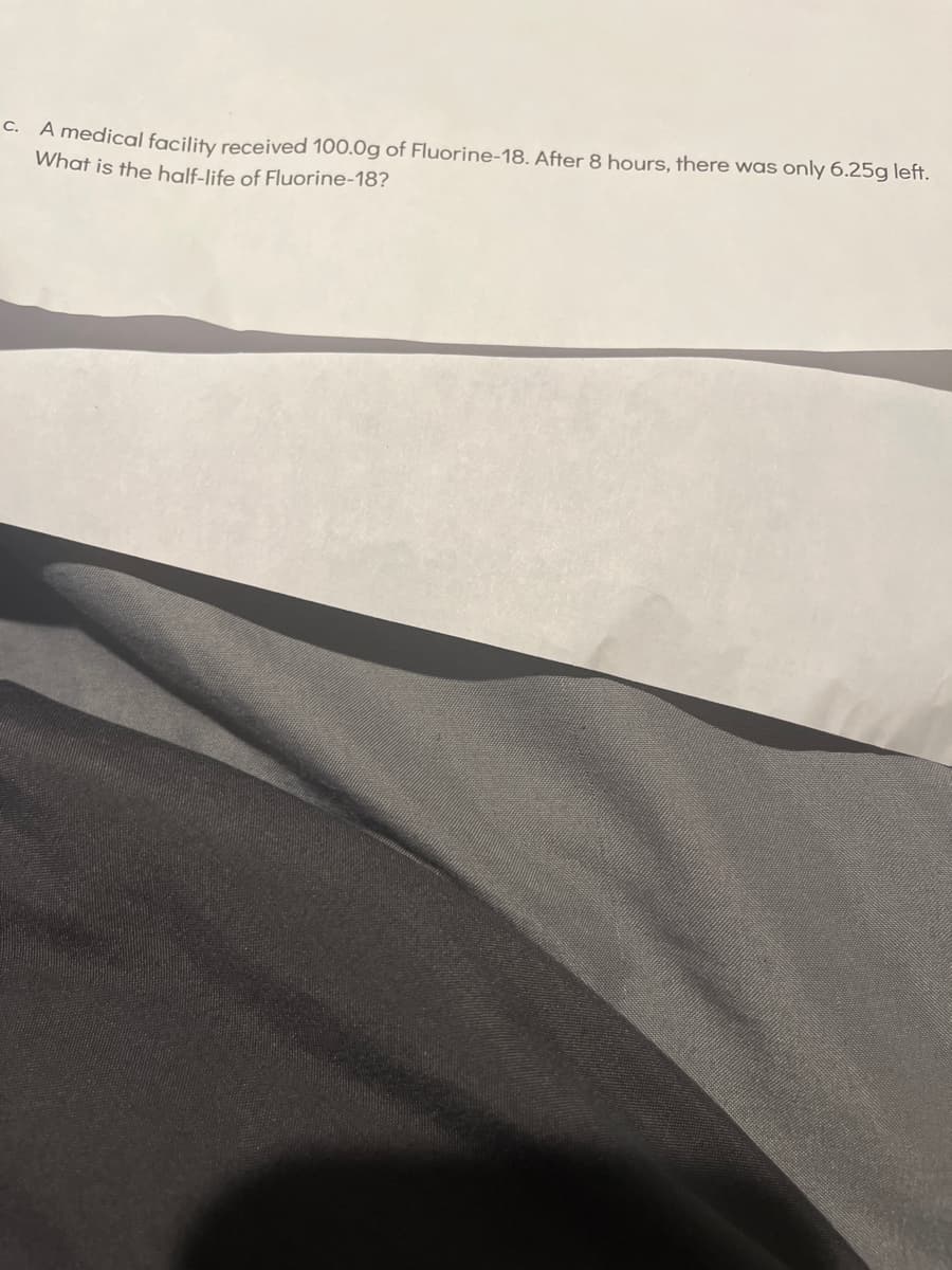c. A medical facility received 100.0g of Fluorine-18. After 8 hours, there was only 6.25g left.
What is the half-life of Fluorine-18?
