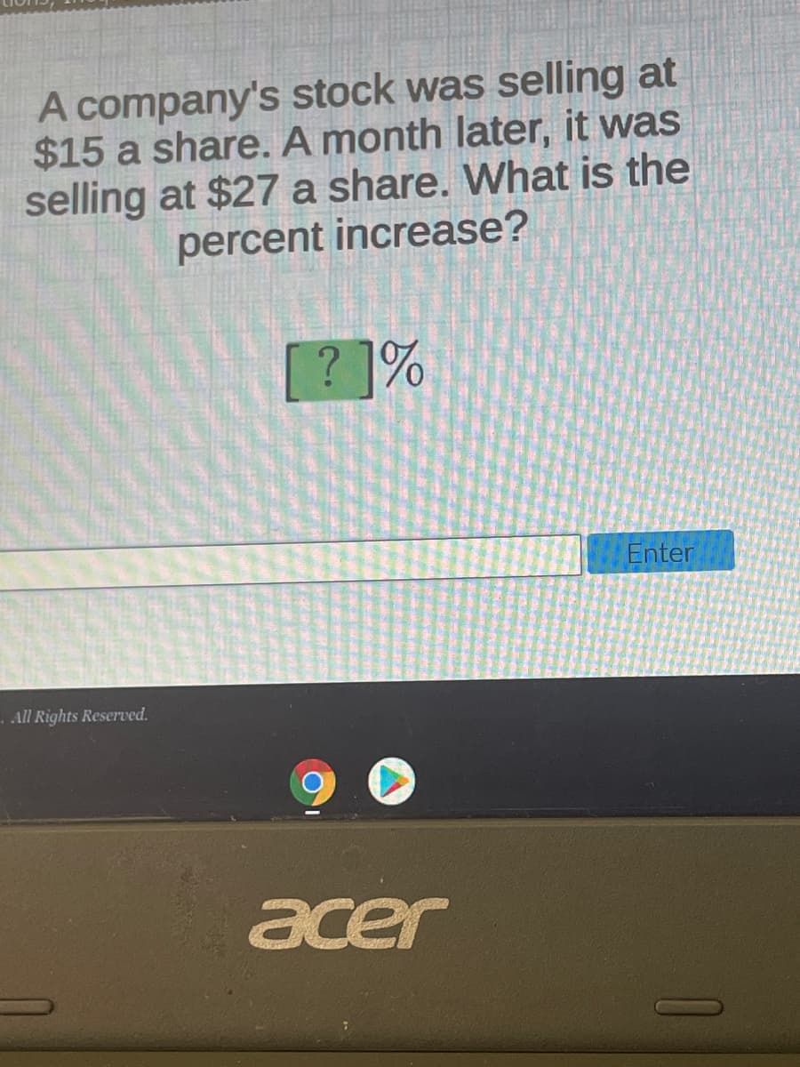 A company's stock was selling at
$15 a share. A month later, it was
selling at $27 a share. What is the
percent increase?
[? ]%
Enter
-All Rights Reserved.
acer
