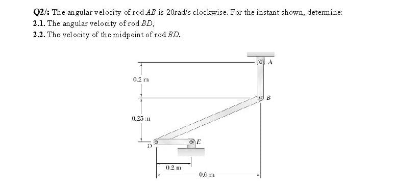 Q2/: The angular velocity of rod AB is 20rad/s clockwise. For the instant shown, determine:
2.1. The angular velocity of rod BD,
2.2. The velocity of the midpoint of rod BD.
(O A
0.2 m
0.23 n
0.2 m
(0,6 m
