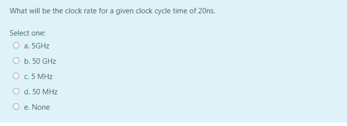 What will be the clock rate for a given clock cycle time of 20ns.
Select one:
O a. 5GHZ
O b. 50 GHz
O c. 5 MHz
O d. 50 MHz
e. None
