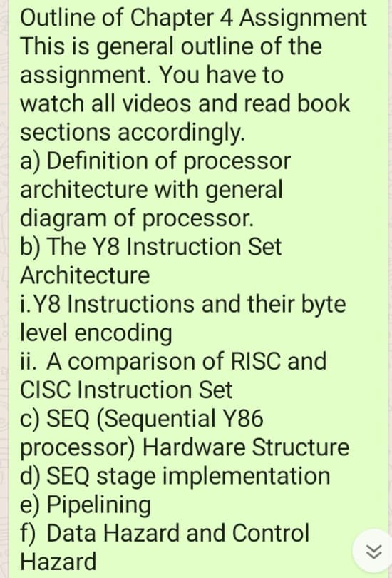 Outline of Chapter 4 Assignment
This is general outline of the
assignment. You have to
watch all videos and read book
sections accordingly.
a) Definition of processor
architecture with general
diagram of processor.
b) The Y8 Instruction Set
Architecture
i.Y8 Instructions and their byte
level encoding
ii. A comparison of RISC and
CISC Instruction Set
c) SEQ (Sequential Y86
processor) Hardware Structure
d) SEQ stage implementation
e) Pipelining
f) Data Hazard and Control
Hazard
