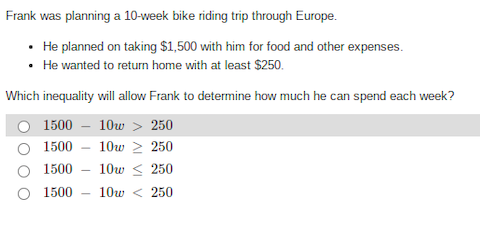 Frank was planning a 10-week bike riding trip through Europe.
He planned on taking $1,500 with him for food and other expenses.
• He wanted to return home with at least $250.
Which inequality will allow Frank to determine how much he can spend each week?
1500
10w > 250
1500
10w 2 250
O 1500 - 10w < 250
O 1500
10w < 250

