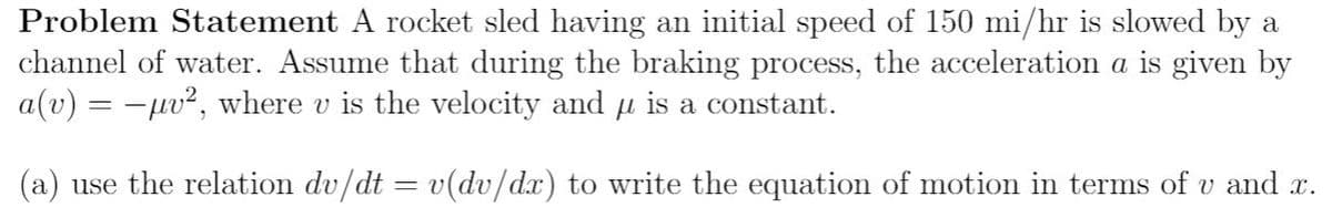 Problem Statement A rocket sled having an initial speed of 150 mi/hr is slowed by a
channel of water. Assume that during the braking process, the acceleration a is given by
a(v) = -uv², where v is the velocity and u is a constant.
(a) use the relation dv/dt = v(dv/dx) to write the equation of motion in terms of v and x.
