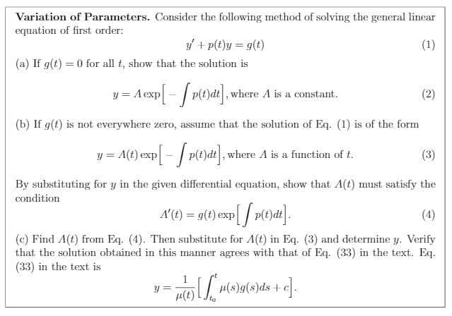 Variation of Parameters. Consider the following method of solving the general linear
equation of first order:
y + p(t}y = g(t)
(1)
(a) If g(t) = 0 for all t, show that the solution is
y = Aexp- / p(t)dt], where A is a
(2)
constant.
(b) If g(t) is not everywhere zero, assume that the solution of Eq. (1) is of the form
= A(t) exp[- / p(t)dt], where A is a function of t.
(3)
!!
By substituting for y in the given differential equation, show that A(t) must satisfy the
condition
A'(1) = g(1) exp[/ p(t)dt].
(4)
(c) Find A(t) from Eq. (4). Then substitute for A(t) in Eq. (3) and determine y. Verify
that the solution obtained in this manner agrees with that of Eq. (33) in the text. Eq.
(33) in the text is
y =
µ(t)
H(s)g(s)ds+c
to
