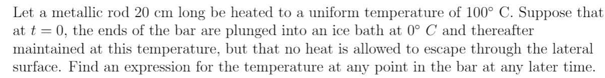 Let a metallic rod 20 cm long be heated to a uniform temperature of 100° C. Suppose that
at t = 0, the ends of the bar are plunged into an ice bath at 0° C and thereafter
maintained at this temperature, but that no heat is allowed to escape through the lateral
surface. Find an expression for the temperature at any point in the bar at any later time.
