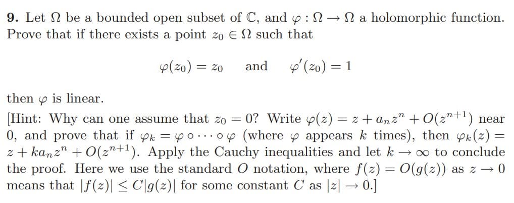 9. Let be a bounded open subset of C, and 4:
Prove that if there exists a point zo EN such that
2 a holomorphic function.
4(20) = 20 and ' (zo) = 1
then is linear.
[Hint: Why can one assume that zo = 0? Write y(z)=z+anz" +O(z+¹) near
0, and prove that if yk = o...o (where y appears k times), then k(z) =
z+kanzn +0(z+¹). Apply the Cauchy inequalities and let k → ∞ to conclude
the proof. Here we use the standard O notation, where f(z) = O(g(z)) as z → 0
means that |ƒ(z)| ≤ C|g(z)| for some constant C as [z] → 0.]