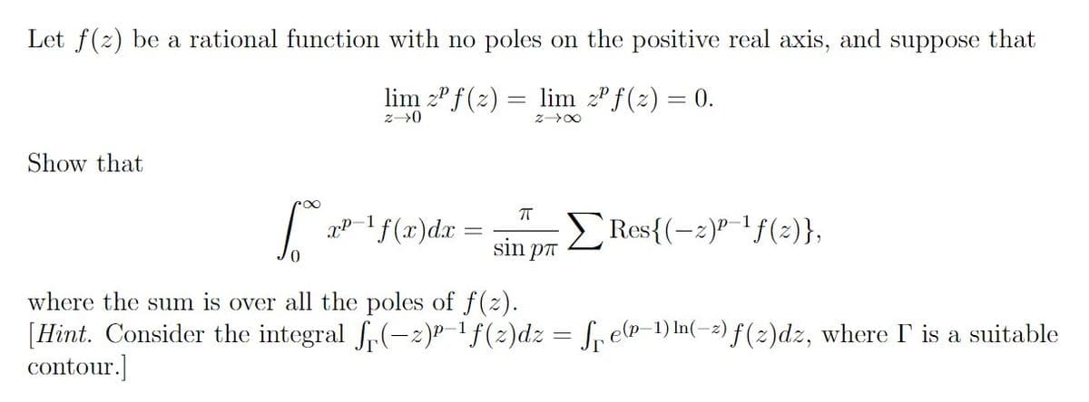 Let f(z) be a rational function with no poles on the positive real axis, and suppose that
lim z f(z) = lim zºf(z) = 0.
z→0
Z→∞
Show that
[² x²-1¹ f(x) dx =
XP-
π
sin p
Res{(-2)-¹1f(z)},
where the sum is over all the poles of f(z).
[Hint. Consider the integral f(-2)-¹ f(2)dz = f₁ ep−1) ¹(-2) f(z)dz, where I is a suitable
contour.]