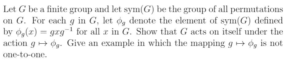 Let G be a finite group and let sym(G) be the group of all permutations
on G. For each g in G, let g denote the element of sym(G) defined
by g(x)gag
action g . Give an example in which the mapping g ¢g is not
1
gxg
for all x in G. Show that G acts on itself under the
one-to-one.
