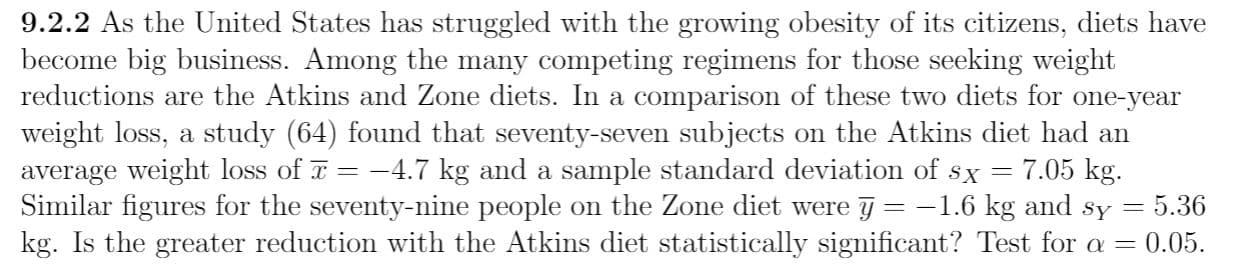 9.2.2 As the United States has struggled with the growing obesity of its citizens, diets have
become big business. Among the many competing regimens for those seeking weight
reductions are the Atkins and Zone diets. In a comparison of these two diets for one-year
weight loss, a study (64) found that seventy-seven subjects on the Atkins diet had an
average weight loss of T = -4.7 kg and a sample standard deviation of sx =
Similar figures for the seventy-nine people on the Zone diet were j = -1.6 kg and sy
kg. Is the greater reduction with the Atkins diet statistically significant? Test for a = 0.05.
7.05 kg.
5.36
