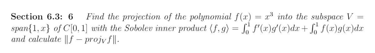 Section 6.3: 6
Find the projection of the polynomial f(x) = x³ into the subspace V =
span{1, a} of C[0, 1] with the Sobolev inner product (f, 9) = So f'(x)g'(x)d.x+ S f(x)g(x)d.x
and calculate || f – projv f| .
