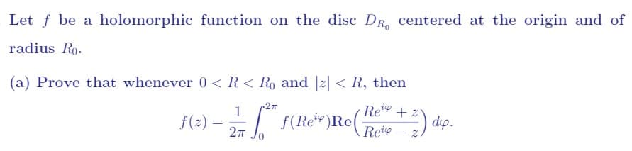 Let f be a holomorphic function on the disc DR centered at the origin and of
radius Ro.
(a) Prove that whenever 0 < R < Ro and |z| < R, then
f(z)
1
Re
2 == "" F(Rote Re (Foto + 2) dip.
f(Ree)
=
2π
Reip.