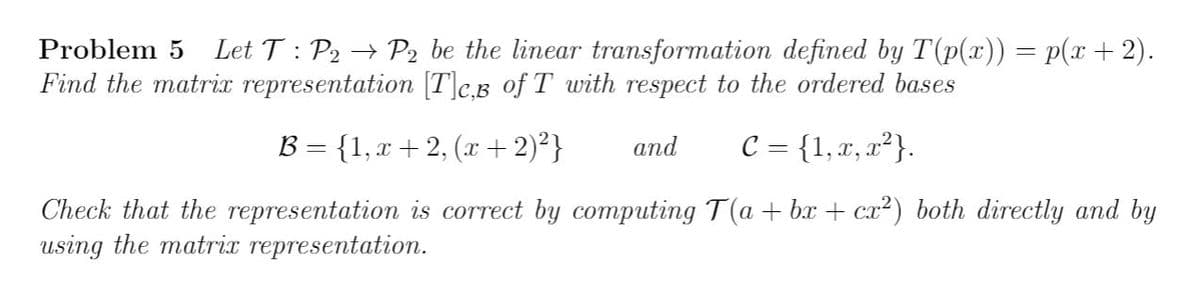 Problem 5
Let T : P2 → P2 be the linear transformation defined by T(p(x)) = p(x+2).
Find the matrix representation [T]c.B of T with respect to the ordered bases
B - {1, r + 2, (r + 2)²}
C = {1, x, x²}.
and
Check that the representation is correct by computing T(a + bx + cx²) both directly and by
using the matrix representation.
