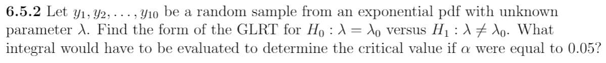 6.5.2 Let y1, Y2, ..., Y10 be a random sample from an exponential pdf with unknown
parameter A. Find the form of the GLRT for Ho : A= Xo versus H1 : A+ Xo. What
integral would have to be evaluated to determine the critical value if a were equal to 0.05?
%3D
