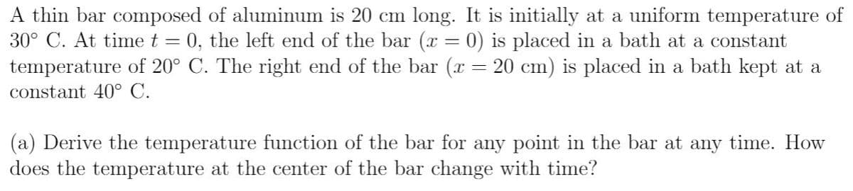 A thin bar composed of aluminum is 20 cm long. It is initially at a uniform temperature of
30° C. At time t = 0, the left end of the bar (x = 0) is placed in a bath at a constant
temperature of 20° C. The right end of the bar (x :
constant 40° C.
20 cm) is placed in a bath kept at a
(a) Derive the temperature function of the bar for any point in the bar at any time. How
does the temperature at the center of the bar change with time?
