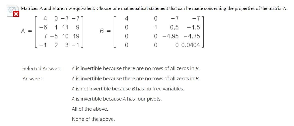 Matrices A and B are row equivalent. Choose one mathematical statement that can be made concerning the properties of the matrix
0 -7 -71
4
-7
-7
-6
1 11
1
0.5
-1.5
A =
B =
0 -4.95 -4.75
0 0.0404
7 -5 10 19
-1
3 -1.
Selected Answer:
A is invertible because there are no rows of all zeros in B.
Answers:
A is invertible because there are no rows of all zeros in B.
A is not invertible because B has no free variables.
A is invertible because A has four pivots.
All of the above.
None of the above.
