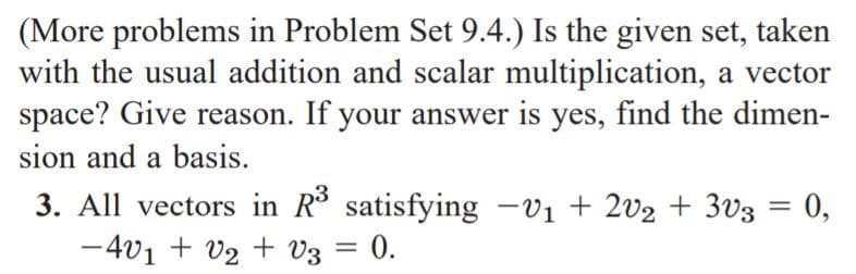 (More problems in Problem Set 9.4.) Is the given set, taken
with the usual addition and scalar multiplication, a vector
space? Give reason. If your answer is yes, find the dimen-
sion and a basis.
3. All vectors in R satisfying -v1 + 2v2 + 3v3 = 0,
-4v1 + v2 + v3 =
%3D
|
0.
%3D
