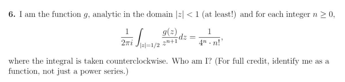 6. I am the function g, analytic in the domain |2| < 1 (at least!) and for each integer n > 0,
g(2)
1
1
dz
4n . n!'
2ni
zn+1
where the integral is taken counterclockwise. Who am I? (For full credit, identify me as a
function, not just a power series.)
