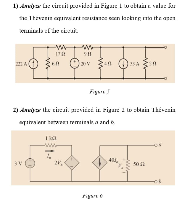1) Analyze the circuit provided in Figure 1 to obtain a value for
the Thévenin equivalent resistance seen looking into the open
terminals of the circuit.
17 N
222 A (1)
20 V 49
33 А
Figure 5
2) Analyze the circuit provided in Figure 2 to obtain Thévenin
equivalent between terminals a and b.
1 k2
o a
401.
V
3 V
2V
50 Ω
Figure 6
