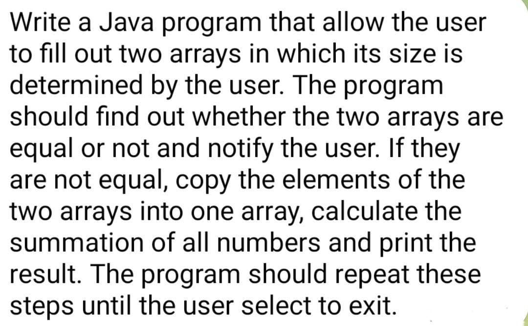 Write a Java program that allow the user
to fill out two arrays in which its size is
determined by the user. The program
should find out whether the two arrays are
equal or not and notify the user. If they
are not equal, copy the elements of the
two arrays into one array, calculate the
summation of all numbers and print the
result. The program should repeat these
steps until the user select to exit.
