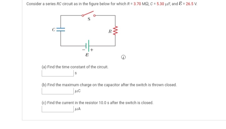 Consider a series RC circuit as in the figure below for which R = 3.70 MQ, C = 5.30 uF, and & = 26.5 V.
(a) Find the time constant of the circuit.
(b) Find the maximum charge on the capacitor after the switch is thrown closed.
(c) Find the current in the resistor 10.0 s after the switch is closed.
HA

