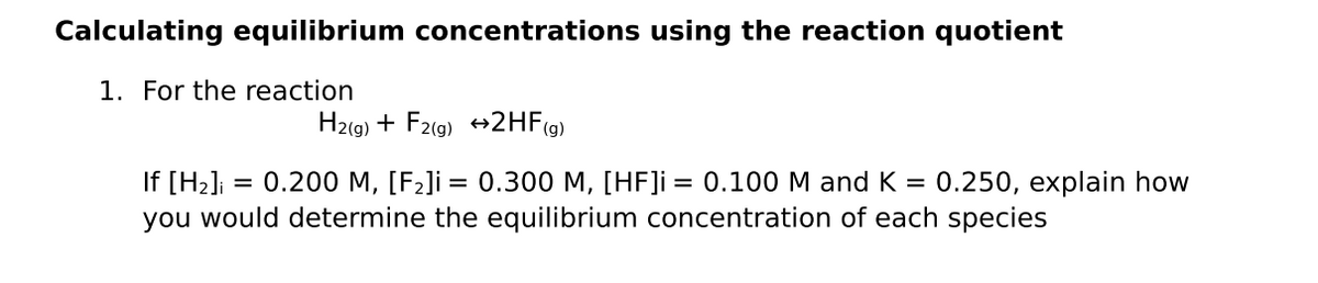 Calculating equilibrium concentrations using the reaction quotient
1. For the reaction
H2(9) + F2(9) +2HF(g)
If [H2]i
you would determine the equilibrium concentration of each species
= 0.200 M, [F2]i = 0.300 M, [HF]i = 0.100 M and K =
0.250, explain how
