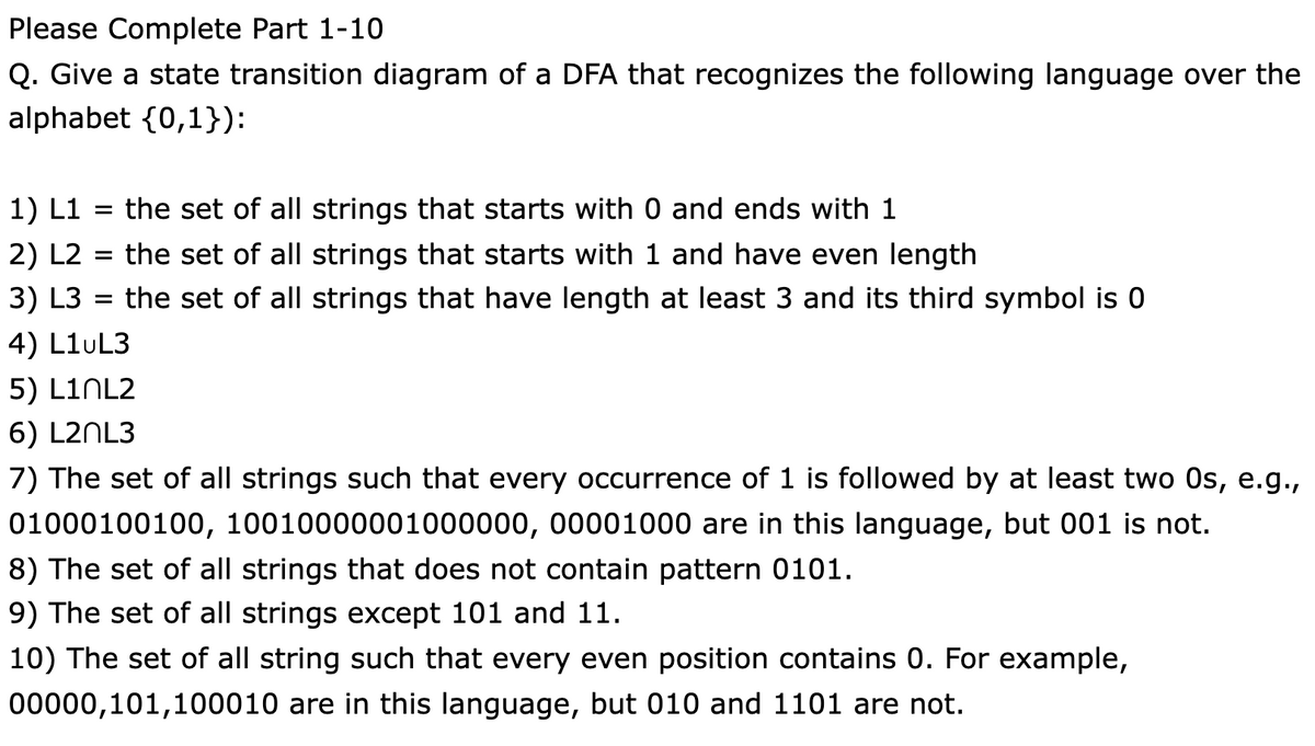 Please Complete Part 1-10
Q. Give a state transition diagram of a DFA that recognizes the following language over the
alphabet {0,1}):
1) L1 = the set of all strings that starts with 0 and ends with 1
2) L2 = the set of all strings that starts with 1 and have even length
3) L3
the set of all strings that have length at least 3 and its third symbol is 0
%D
4) L1UL3
5) LINL2
6) L2NL3
7) The set of all strings such that every occurrence of 1 is followed by at least two Os, e.g.,
01000100100, 10010000001000000, 00001000 are in this language, but 001 is not.
8) The set of all strings that does not contain pattern 0101.
9) The set of all strings except 101 and 11.
10) The set of all string such that every even position contains 0. For example,
00000,101,100010 are in this language, but 010 and 1101 are not.
