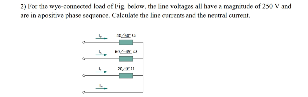 2) For the wye-connected load of Fig. below, the line voltages all have a magnitude of 250 V and
are in apositive phase sequence. Calculate the line currents and the neutral current.
40/60° 2
60/-45° N
20/0° N
