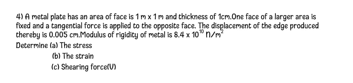 4) A metal plate has an area of face is 1 m x 1 m and thickness of 1cm.One face of a larger area is
fixed and a tangential force is applied to the opposite face. The displacement of the edge produced
thereby is 0.005 cm.Modulus of rigidity of metal is 8.4 x 10" n/m?
Determine (a) The stress
(b) The strain
(c) Shearing force(U)
