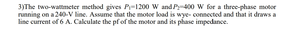 3)The two-wattmeter method gives Pi=1200 W and P2=400 W for a three-phase motor
running on a 240-V line. Assume that the motor load is wye- connected and that it draws a
line current of 6 A. Calculate the pf of the motor and its phase impedance.
