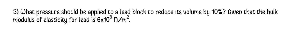 5) What pressure should be applied to a lead block to reduce its volume by 10%? Given that the bulk
modulus of elasticity for lead is 6x10° n/m?.
