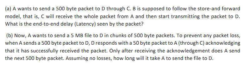 (a) A wants to send a 500 byte packet to D through C. B is supposed to follow the store-and forward
model, that is, C will receive the whole packet from A and then start transmitting the packet to D.
What is the end-to-end delay (Latency) seen by the packet?
(b) Now, A wants to send a 5 MB file to D in chunks of 500 byte packets. To prevent any packet loss,
when A sends a 500 byte packet to D, D responds with a 50 byte packet to A (through C) acknowledging
that it has successfully received the packet. Only after receiving the acknowledgement does A send
the next 500 byte packet. Assuming no losses, how long will it take A to send the file to D.
