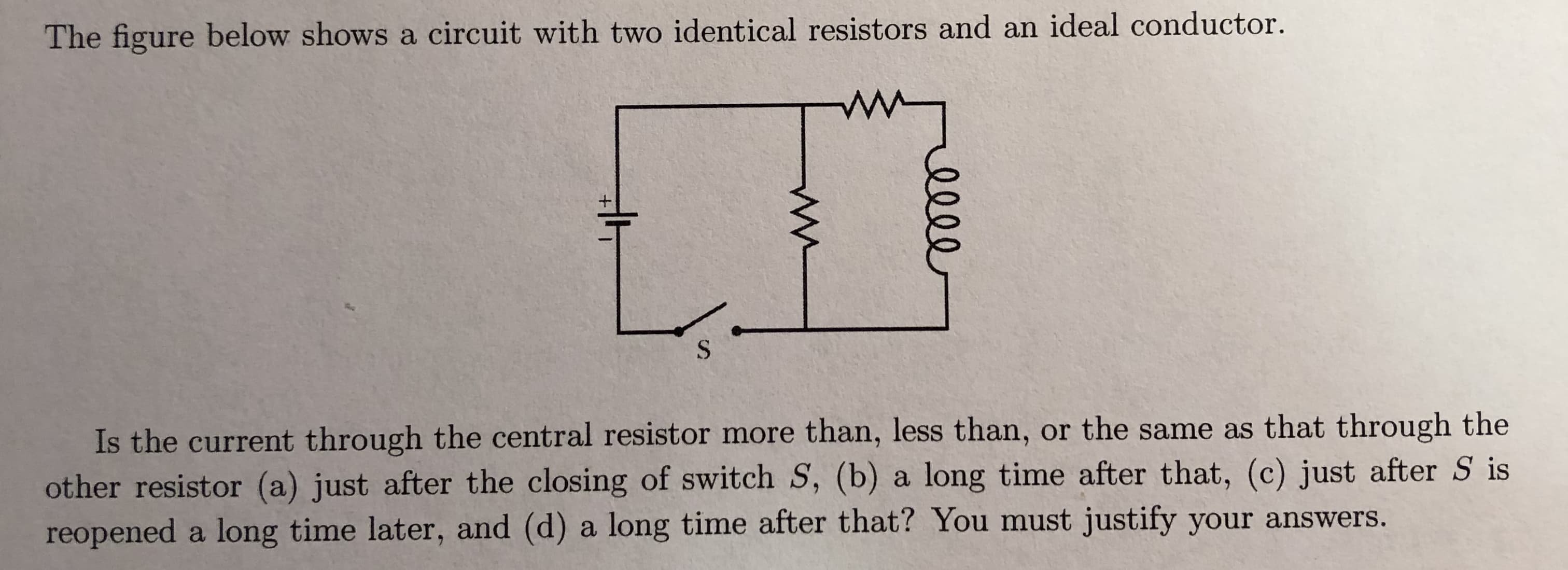The figure below shows a circuit with two identical resistors and an ideal conductor
Is the current through the central resistor more than, less than, or the same as that through the
other resistor (a) just after the closing of switch S, (b) a long time after that, (c) just after S is
reopened a long time later, and (d) a long time after that? You must justify your answers.
