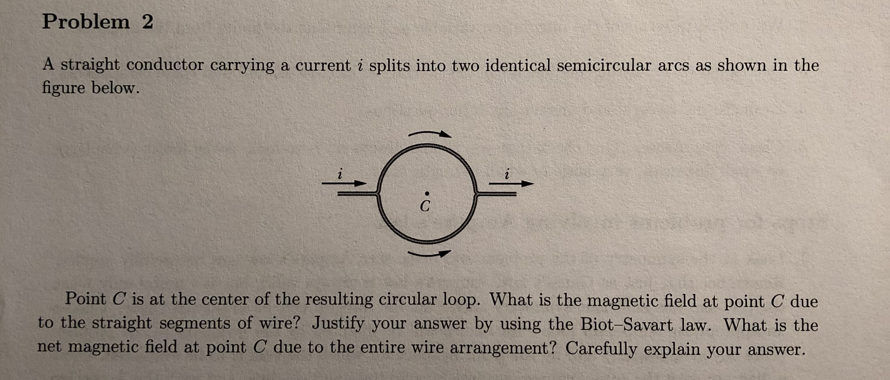 Problem 2
A straight conductor carrying a current i splits into two identical semicircular arcs as shown in the
figure below.
Point C is at the center of the resulting circular loop. What is the magnetic field at point C due
to the straight segments of wire? Justify your answer by using the Biot Savart law. What is the
net magnetic field at point C due to the entire wire arrangement? Carefully explain your answer.
