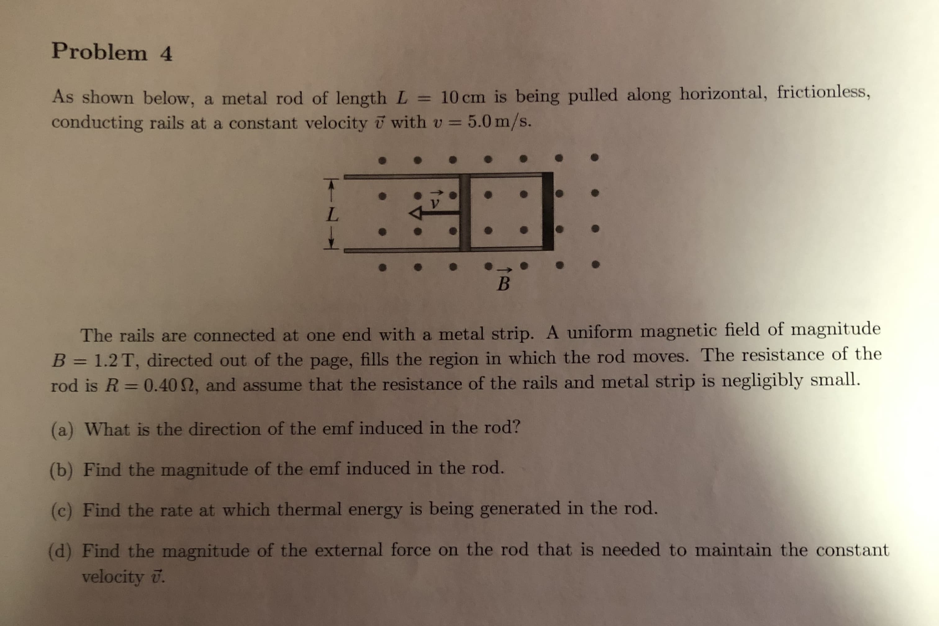 Problem 4
As shown below, a metal rod of length L 10cm is being pulled along horizontal, frictionless,
conducting rails at a constant velocity with v-5.0 m/s.
The rails are connected at one end with a metal strip. A uniform magnetic field of magnitude
B 1.2T, directed out of the page, fills the region in which the rod moves. The resistance of the
rod is R-0.4012, and assume that the resistance of the rails and metal strip is negligibly small.
(a) What is the direction of the emf induced in the rod?
(b) Find the magnitude of the emf induced in the rod.
(c) Find the rate at which thermal energy is being generated in the rod.
(d) Find the magnitude of the external force on the rod that is needed to maintain the constant
velocity .
